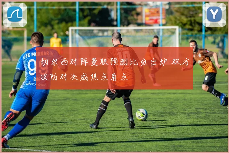 切尔西对阵曼联预测比分出炉 双方攻防对决成焦点看点
