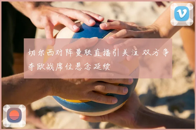切尔西对阵曼联直播引关注 双方争夺欧战席位悬念延续