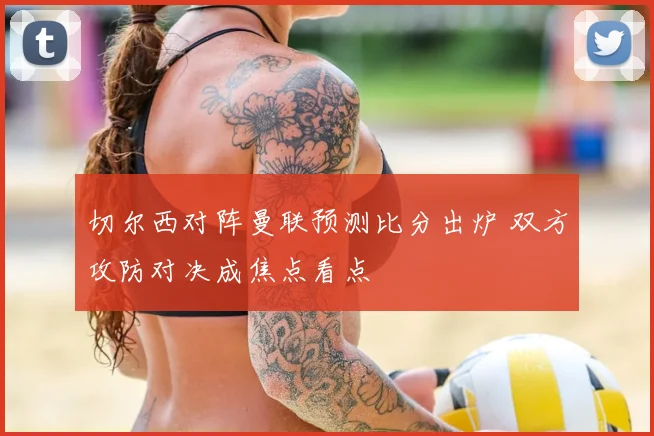 切尔西对阵曼联预测比分出炉 双方攻防对决成焦点看点