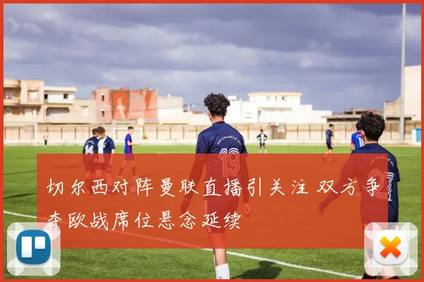 切尔西对阵曼联直播引关注 双方争夺欧战席位悬念延续