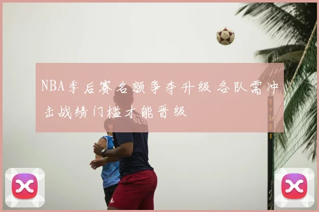 NBA季后赛名额争夺升级 各队需冲击战绩门槛才能晋级